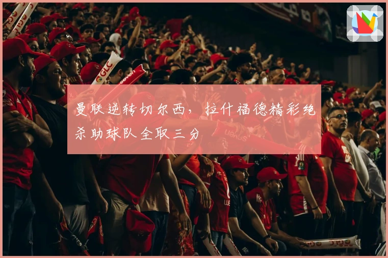 曼联逆转切尔西,拉什福德精彩绝杀助球队全取三分