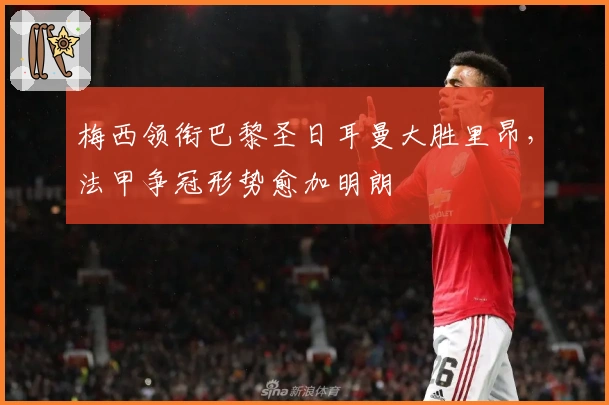 梅西领衔巴黎圣日耳曼大胜里昂，法甲争冠形势愈加明朗