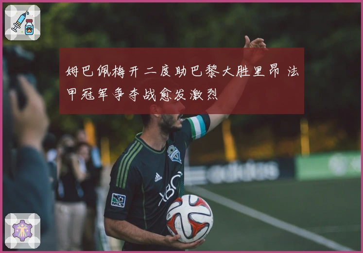 姆巴佩梅开二度助巴黎大胜里昂 法甲冠军争夺战愈发激烈