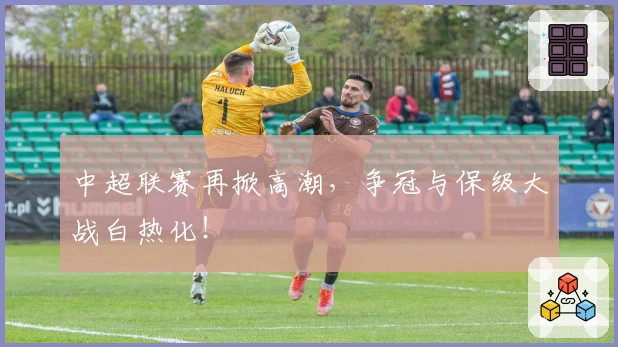 中超联赛再掀高潮，争冠与保级大战白热化！