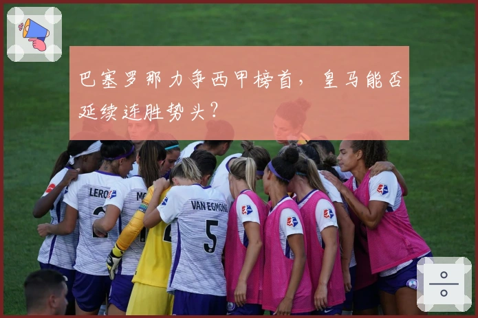 巴塞罗那力争西甲榜首，皇马能否延续连胜势头？