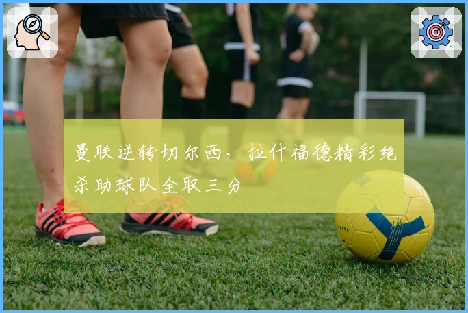 曼联逆转切尔西，拉什福德精彩绝杀助球队全取三分