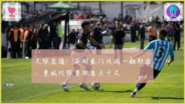 足球直播：英超豪门内战一触即发，曼城对阵曼联看点十足