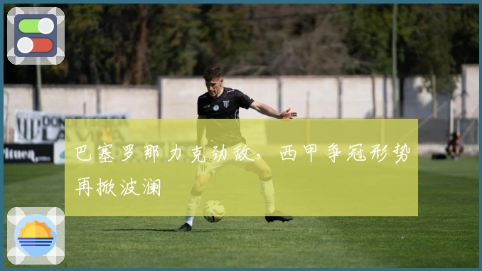 巴塞罗那力克劲敌，西甲争冠形势再掀波澜