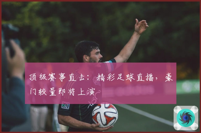 顶级赛事直击：精彩足球直播，豪门较量即将上演