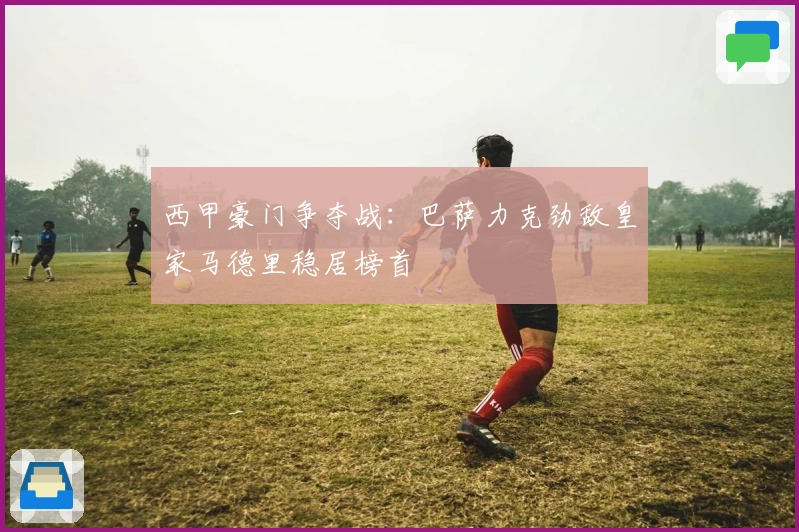 西甲豪门争夺战：巴萨力克劲敌皇家马德里稳居榜首