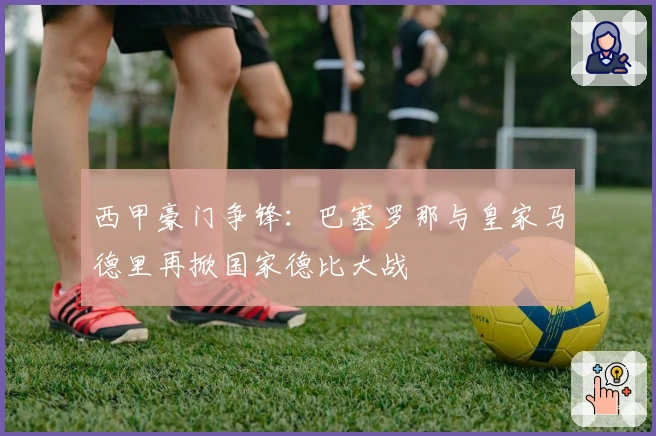 西甲豪门争锋：巴塞罗那与皇家马德里再掀国家德比大战
